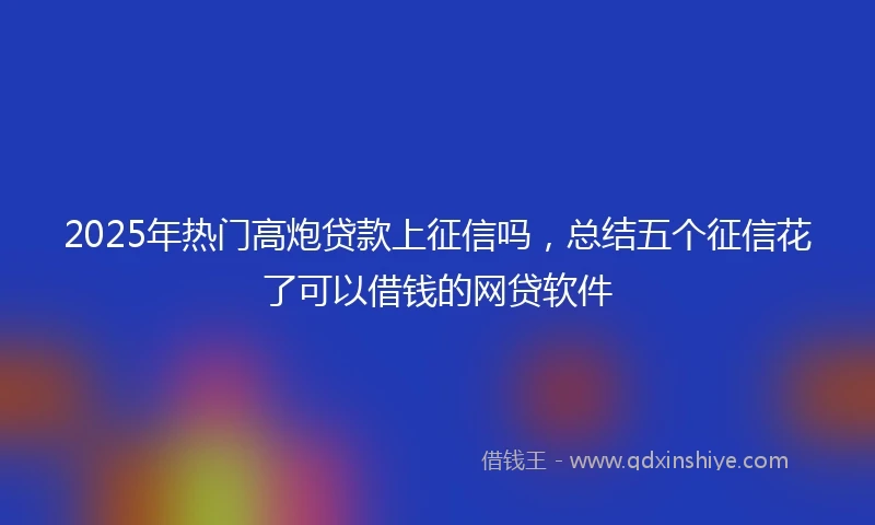 2025年热门高炮贷款上征信吗，总结五个征信花了可以借钱的网贷软件