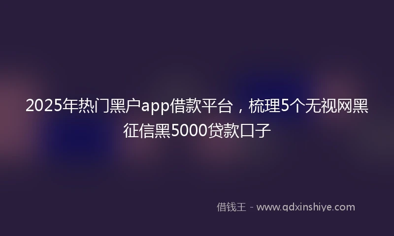 2025年热门黑户app借款平台，梳理5个无视网黑征信黑5000贷款口子