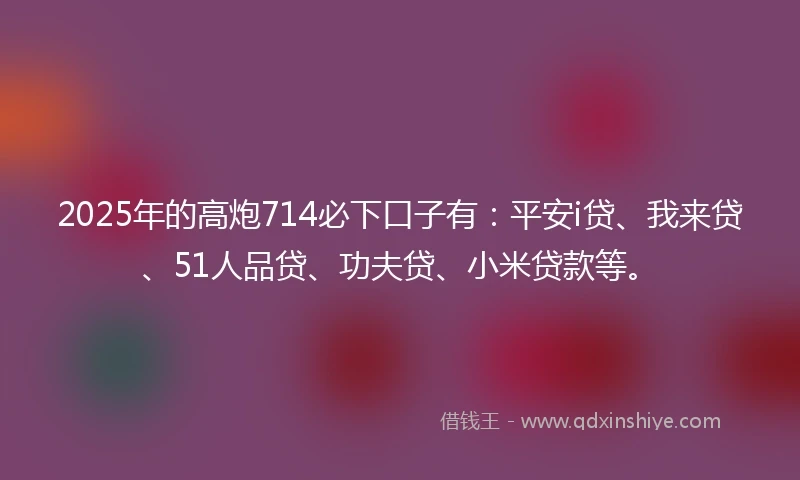 2025年的高炮714必下口子有:平安i贷、我来贷、51人品贷、功夫贷、小米贷款等。