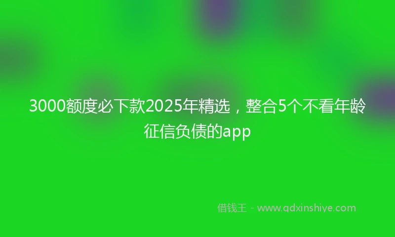 3000额度必下款2025年精选，整合5个不看年龄征信负债的app