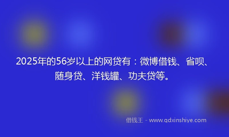 2025年的56岁以上的网贷有：微博借钱、省呗、随身贷、洋钱罐、功夫贷等。