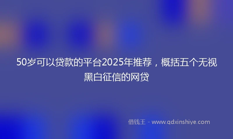 50岁可以贷款的平台2025年推荐，概括五个无视黑白征信的网贷