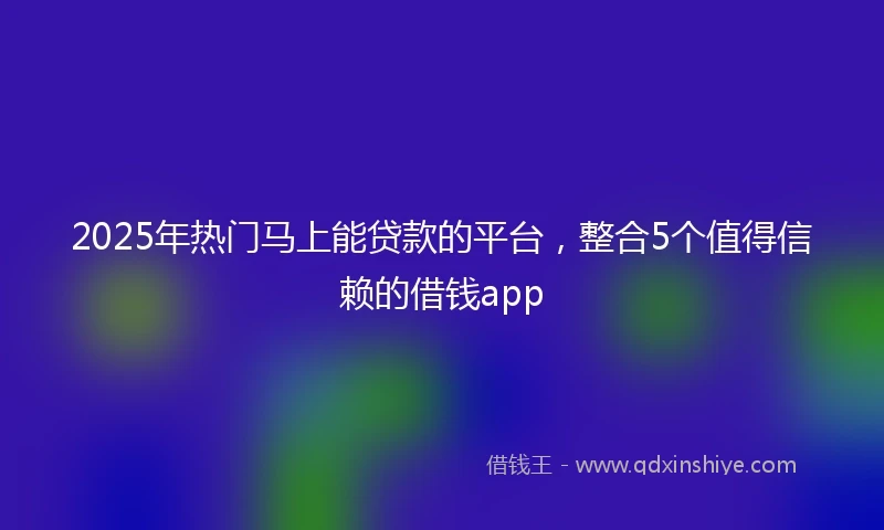 2025年热门马上能贷款的平台，整合5个值得信赖的借钱app