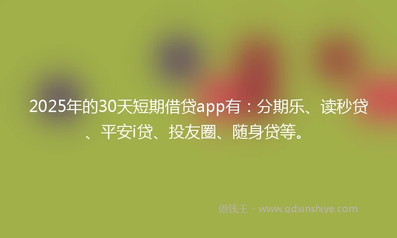 2025年的30天短期借贷app有：分期乐、读秒贷、平安i贷、投友圈、随身贷等。