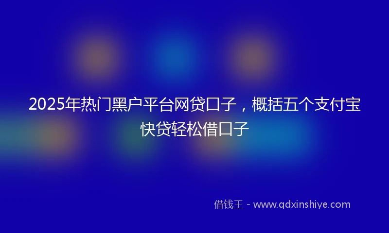 2025年热门黑户平台网贷口子，概括五个支付宝快贷轻松借口子