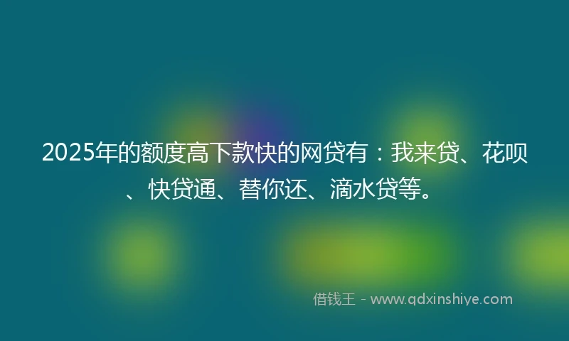 2025年的额度高下款快的网贷有：我来贷、花呗、快贷通、替你还、滴水贷等。