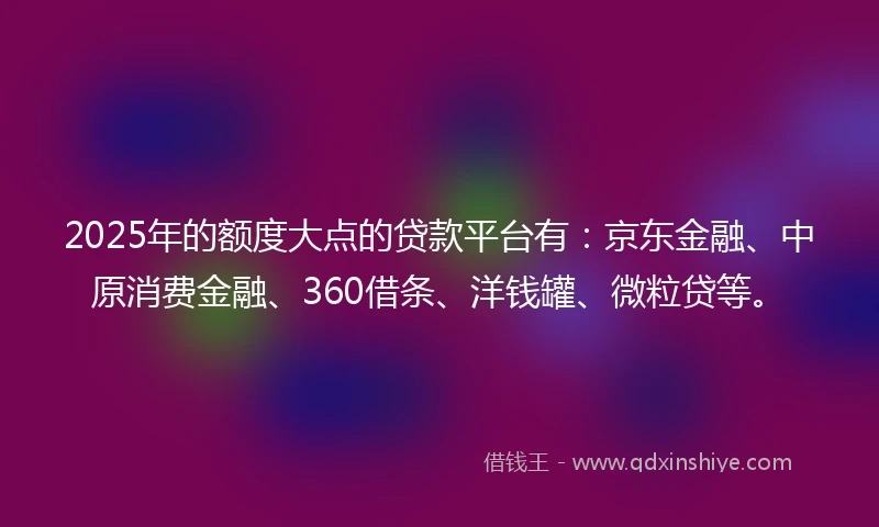 2025年的额度大点的贷款平台有：京东金融、中原消费金融、360借条、洋钱罐、微粒贷等。