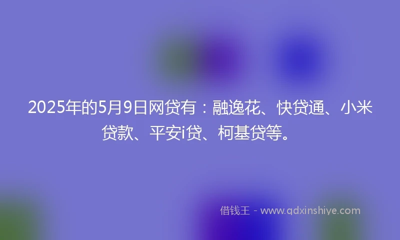 2025年的5月9日网贷有：融逸花、快贷通、小米贷款、平安i贷、柯基贷等。