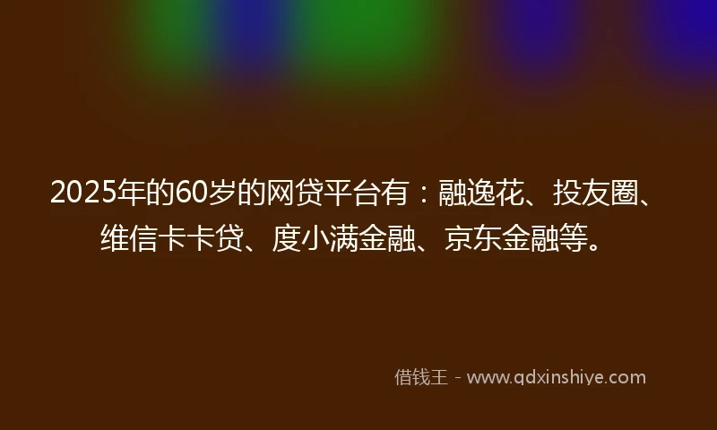 2025年的60岁的网贷平台有：融逸花、投友圈、维信卡卡贷、度小满金融、京东金融等。