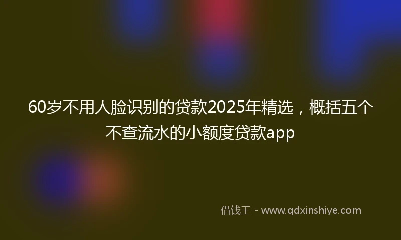 60岁不用人脸识别的贷款2025年精选，概括五个不查流水的小额度贷款app