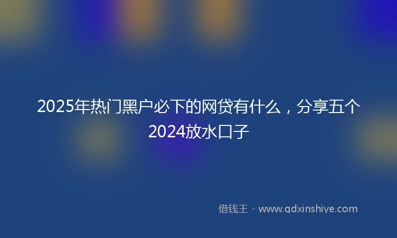 2025年热门黑户必下的网贷有什么，分享五个2024放水口子