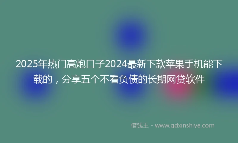 2025年热门高炮口子2024最新下款苹果手机能下载的，分享五个不看负债的长期网贷软件