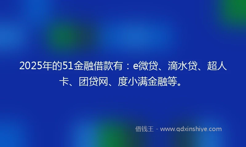 2025年的51金融借款有：e微贷、滴水贷、超人卡、团贷网、度小满金融等。