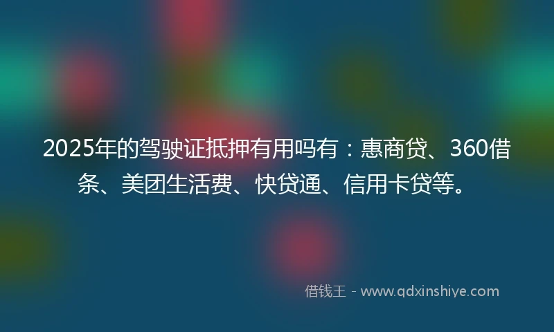 2025年的驾驶证抵押有用吗有：惠商贷、360借条、美团生活费、快贷通、信用卡贷等。