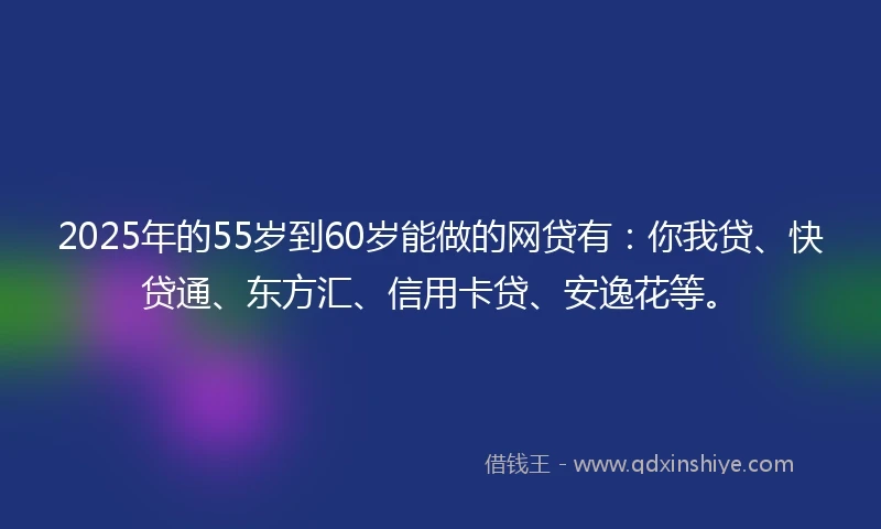 2025年的55岁到60岁能做的网贷有：你我贷、快贷通、东方汇、信用卡贷、安逸花等。