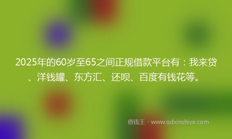 2025年的60岁至65之间正规借款平台有：我来贷、洋钱罐、东方汇、还呗、百度有钱花等。