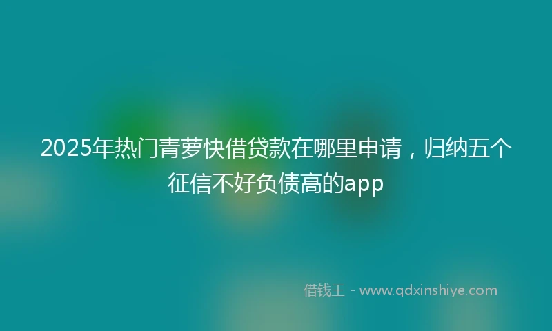 2025年热门青萝快借贷款在哪里申请，归纳五个征信不好负债高的app