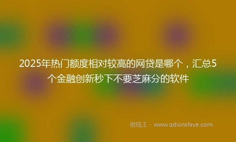 2025年热门额度相对较高的网贷是哪个，汇总5个金融创新秒下不要芝麻分的软件