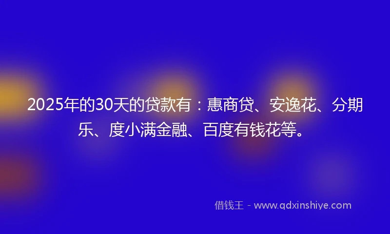 2025年的30天的贷款有:惠商贷、安逸花、分期乐、度小满金融、百度有钱花等。