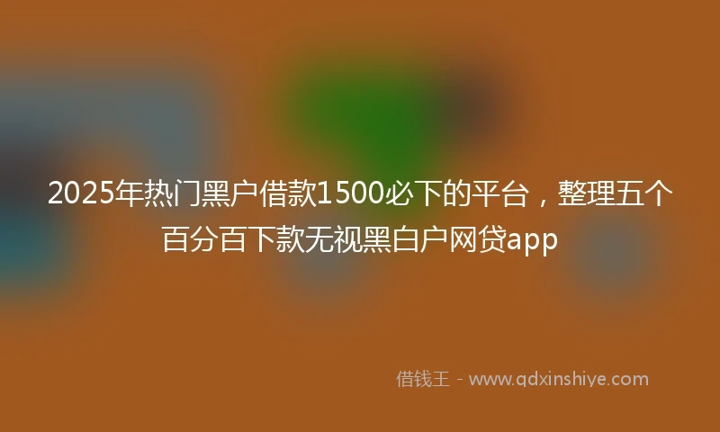 2025年热门黑户借款1500必下的平台，整理五个百分百下款无视黑白户网贷app