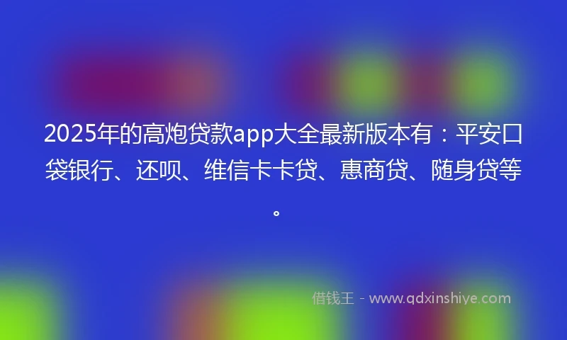 2025年的高炮贷款app大全最新版本有：平安口袋银行、还呗、维信卡卡贷、惠商贷、随身贷等。