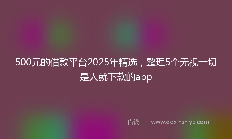 500元的借款平台2025年精选，整理5个无视一切是人就下款的app