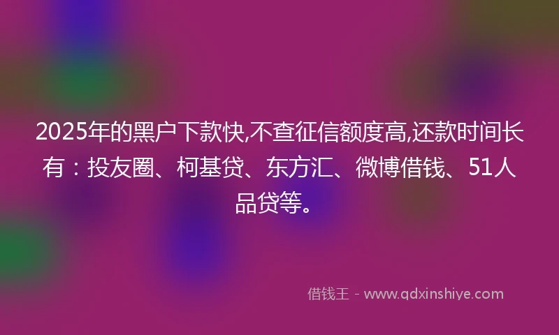 2025年的黑户下款快,不查征信额度高,还款时间长有：投友圈、柯基贷、东方汇、微博借钱、51人品贷等。