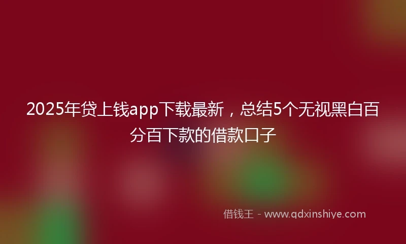 2025年贷上钱app下载最新，总结5个无视黑白百分百下款的借款口子