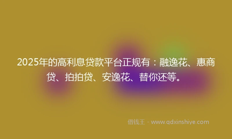 2025年的高利息贷款平台正规有：融逸花、惠商贷、拍拍贷、安逸花、替你还等。