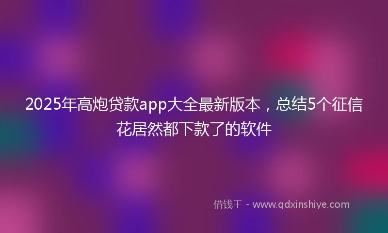2025年高炮贷款app大全最新版本，总结5个征信花居然都下款了的软件