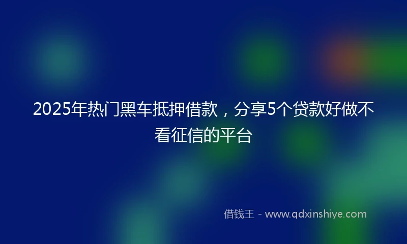 2025年热门黑车抵押借款，分享5个贷款好做不看征信的平台