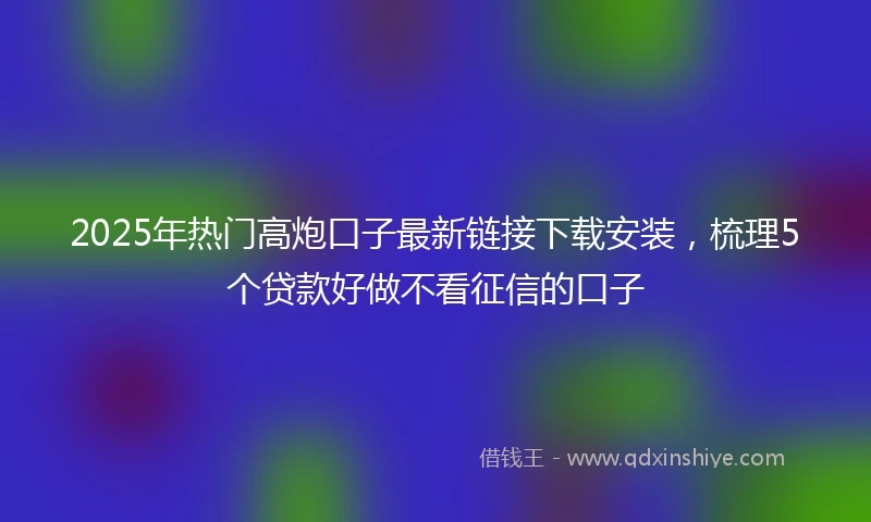 2025年热门高炮口子最新链接下载安装,梳理5个贷款好做不看征信的口子