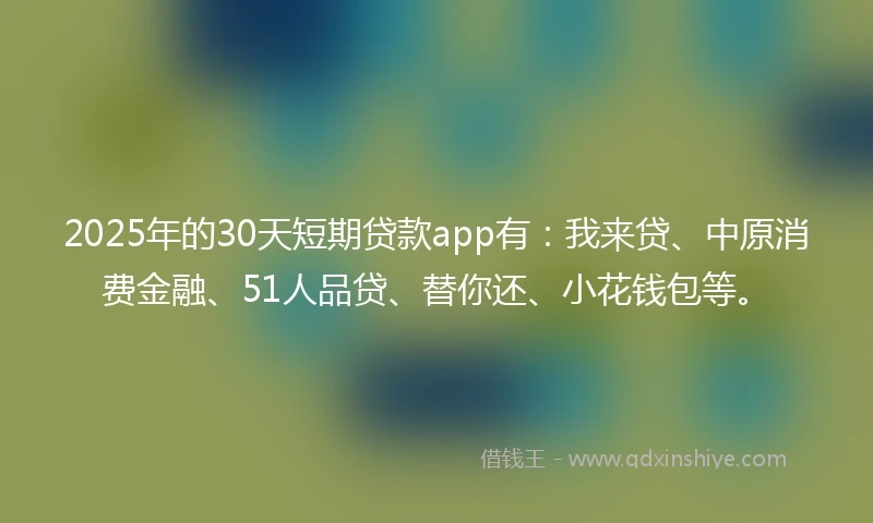 2025年的30天短期贷款app有：我来贷、中原消费金融、51人品贷、替你还、小花钱包等。