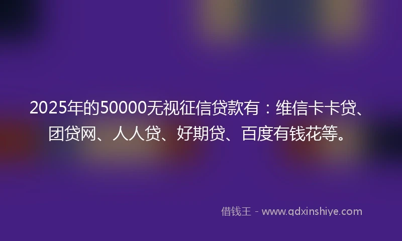2025年的50000无视征信贷款有：维信卡卡贷、团贷网、人人贷、好期贷、百度有钱花等。