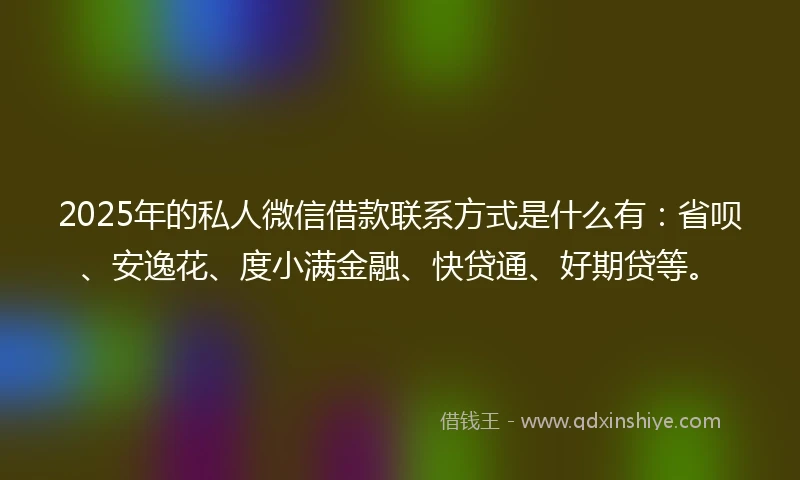 2025年的私人微信借款联系方式是什么有：省呗、安逸花、度小满金融、快贷通、好期贷等。