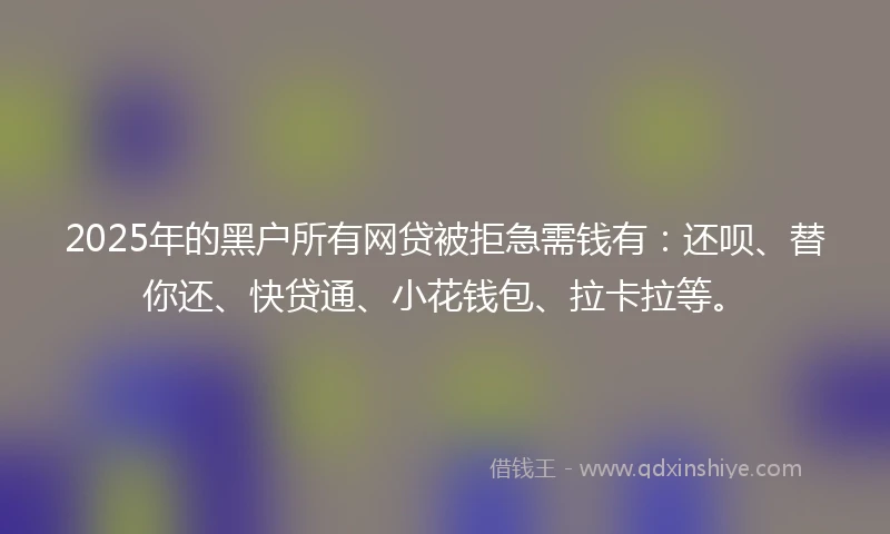 2025年的黑户所有网贷被拒急需钱有：还呗、替你还、快贷通、小花钱包、拉卡拉等。