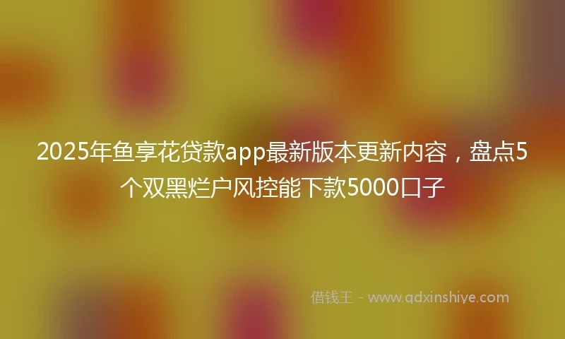 2025年鱼享花贷款app最新版本更新内容，盘点5个双黑烂户风控能下款5000口子