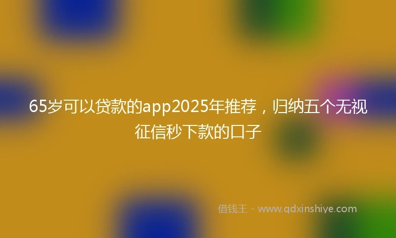 65岁可以贷款的app2025年推荐，归纳五个无视征信秒下款的口子