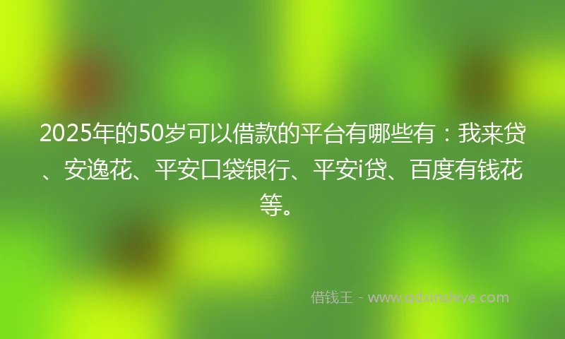 2025年的50岁可以借款的平台有哪些有：我来贷、安逸花、平安口袋银行、平安i贷、百度有钱花等。