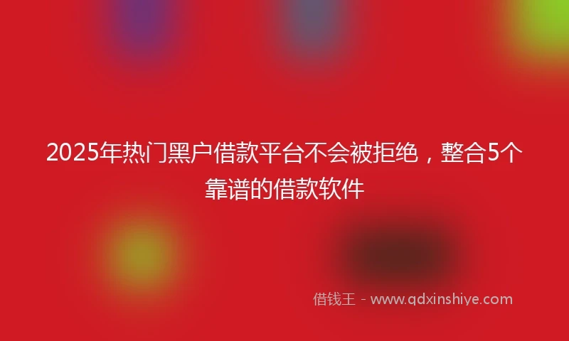 2025年热门黑户借款平台不会被拒绝，整合5个靠谱的借款软件