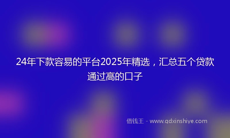 24年下款容易的平台2025年精选，汇总五个贷款通过高的口子