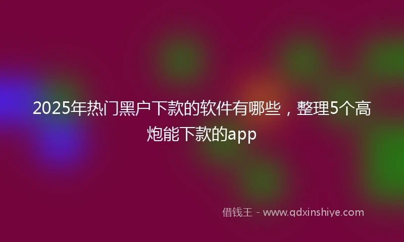 2025年热门黑户下款的软件有哪些，整理5个高炮能下款的app