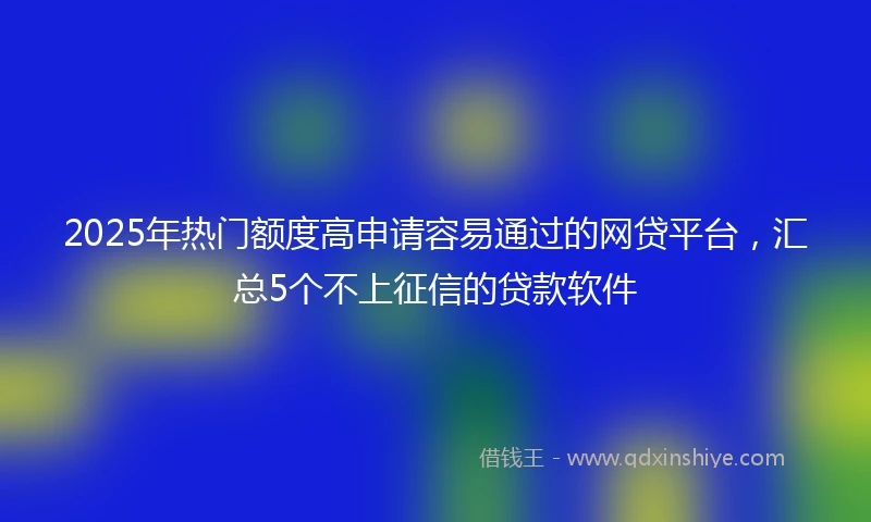 2025年热门额度高申请容易通过的网贷平台，汇总5个不上征信的贷款软件