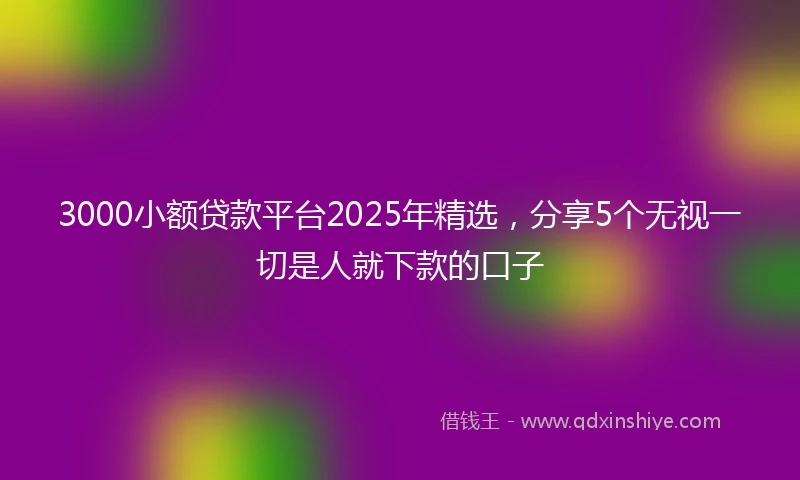 3000小额贷款平台2025年精选，分享5个无视一切是人就下款的口子