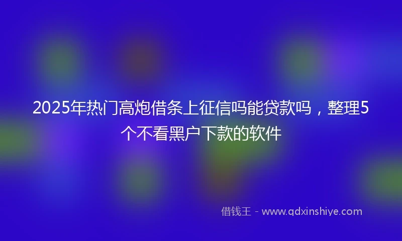 2025年热门高炮借条上征信吗能贷款吗，整理5个不看黑户下款的软件