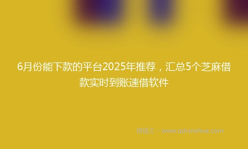 6月份能下款的平台2025年推荐，汇总5个芝麻借款实时到账速借软件