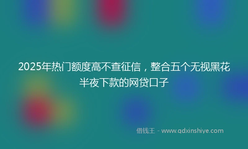 2025年热门额度高不查征信，整合五个无视黑花半夜下款的网贷口子