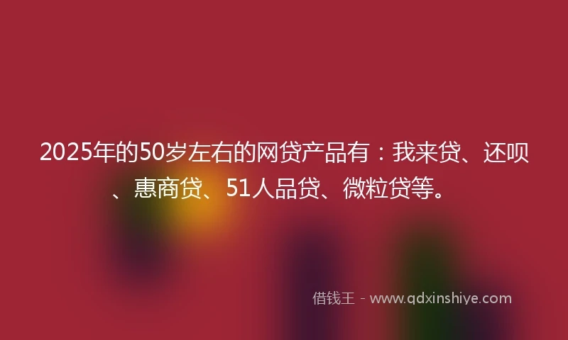 2025年的50岁左右的网贷产品有：我来贷、还呗、惠商贷、51人品贷、微粒贷等。