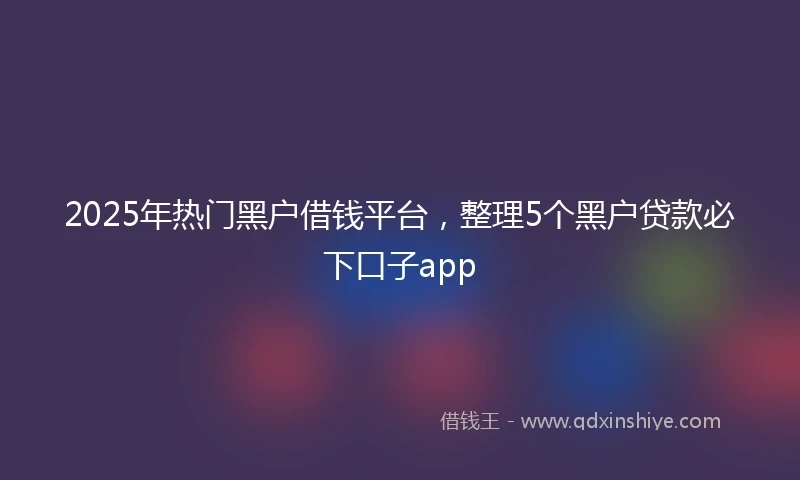 2025年热门黑户借钱平台，整理5个黑户贷款必下口子app
