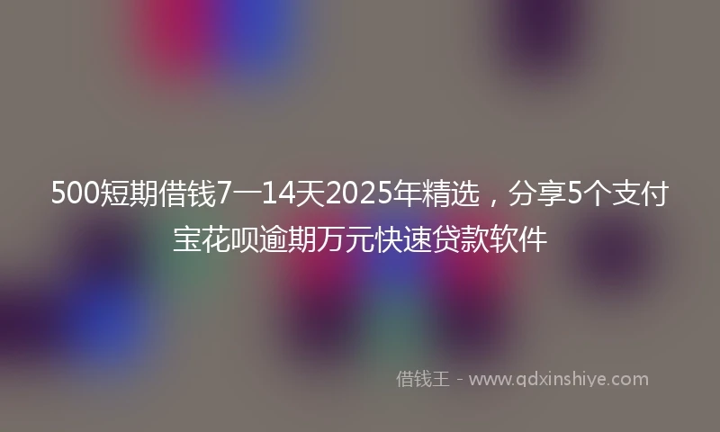 500短期借钱7一14天2025年精选，分享5个支付宝花呗逾期万元快速贷款软件